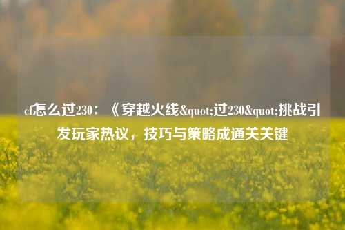 cf怎么过230:《穿越火线"过230"挑战引发玩家热议,技巧与策略成通关关键
