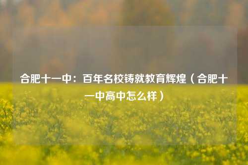 合肥十一中:百年名校铸就教育辉煌(合肥十一中高中怎么样)