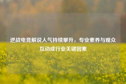 逆战电竞解说人气持续攀升,专业素养与观众互动成行业关键因素