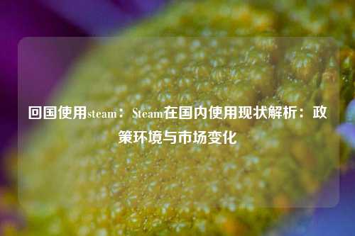 回国使用steam:Steam在国内使用现状解析:政策环境与市场变化