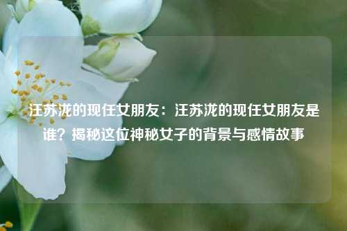 汪苏泷的现任女朋友:汪苏泷的现任女朋友是谁?揭秘这位神秘女子的背景与感情故事