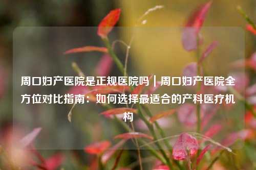 周口妇产医院是正规医院吗|周口妇产医院全方位对比指南:如何选择最适合的产科医疗机构