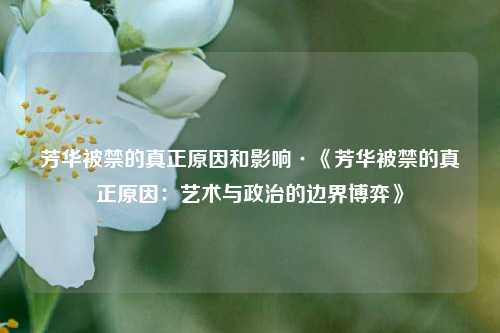 芳华被禁的真正原因和影响·《芳华被禁的真正原因:艺术与政治的边界博弈》
