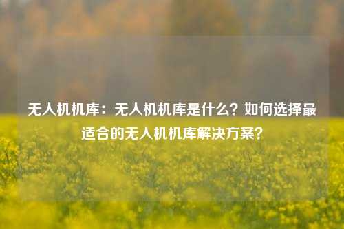 无人机机库:无人机机库是什么?如何选择最适合的无人机机库解决方案?