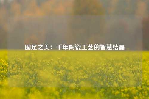 圈足之美:千年陶瓷工艺的智慧结晶