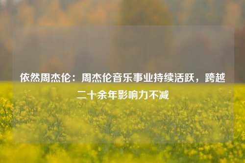 依然周杰伦:周杰伦音乐事业持续活跃,跨越二十余年影响力不减