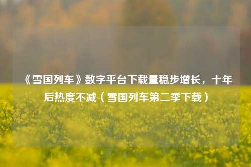 《雪国列车》数字平台下载量稳步增长,十年后热度不减(雪国列车第二季下载)